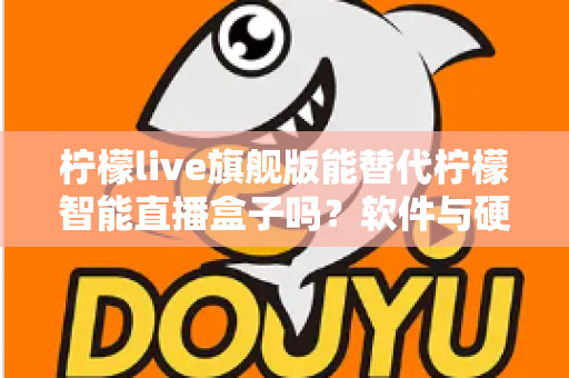 柠檬live旗舰版能替代柠檬智能直播盒子吗?软件与硬件直播方案全方位对比解析 柠檬live旗舰版能替代柠檬智能直播盒子吗?软件与硬件直播方案全方位对比解析