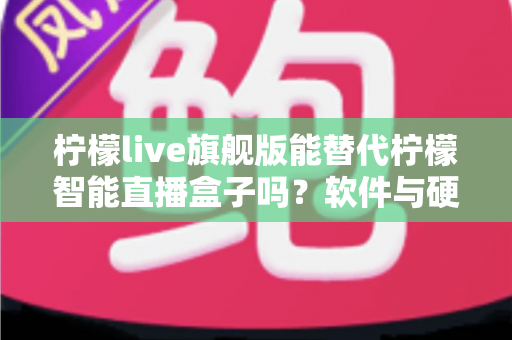 柠檬live旗舰版能替代柠檬智能直播盒子吗？软件与硬件直播方案全方位对比解析