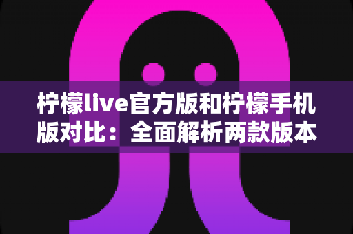柠檬live官方版和柠檬手机版对比：全面解析两款版本的差异与选择指南