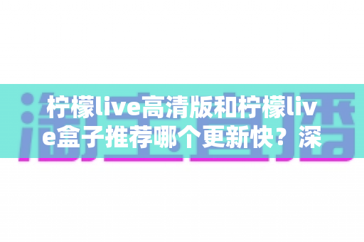 柠檬live高清版和柠檬live盒子推荐哪个更新快？深度对比评测与选购全攻略