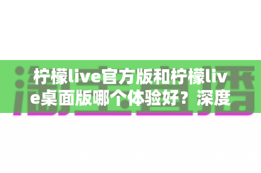 柠檬live官方版和柠檬live桌面版哪个体验好？深度评测帮你选出最适合的版本