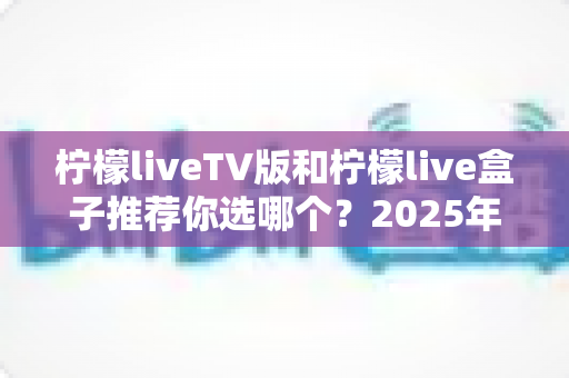 柠檬liveTV版和柠檬live盒子推荐你选哪个？2025年最全面的选择指南与深度对比分析
