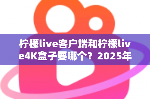柠檬live客户端和柠檬live4K盒子要哪个？2025年最全选购指南帮你做出明智决定