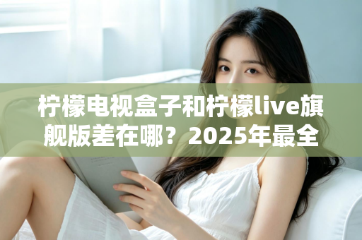 柠檬电视盒子和柠檬live旗舰版差在哪？2025年最全对比选购指南，一文看懂两大热门电视盒子核心区别