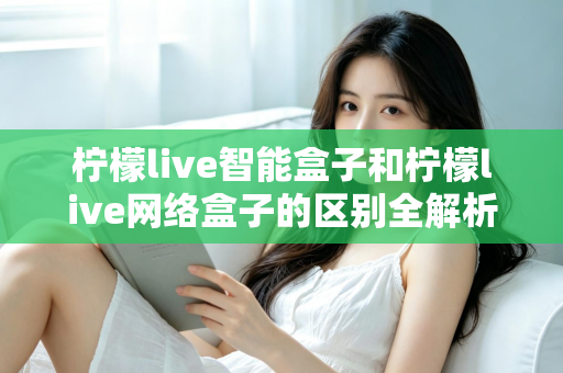 柠檬live智能盒子和柠檬live网络盒子的区别全解析:一文读懂选购要点,轻松找到适合你的电视盒子 柠檬live智能盒子和柠檬live网络盒子的区别全解析:一文读懂选购要点,轻松找到适合你的电视盒子