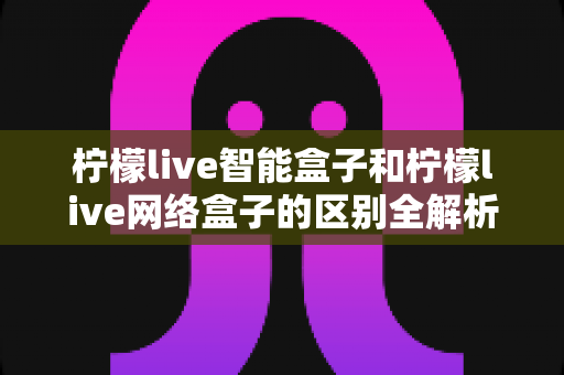 柠檬live智能盒子和柠檬live网络盒子的区别全解析：一文读懂选购要点，轻松找到适合你的电视盒子