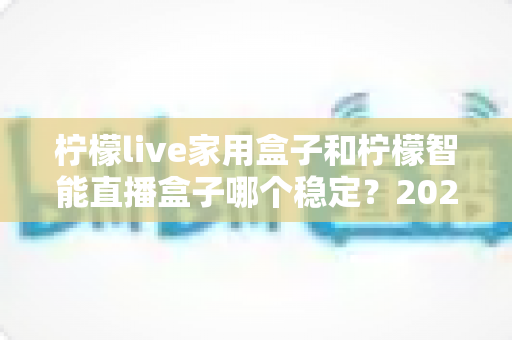 柠檬live家用盒子和柠檬智能直播盒子哪个稳定？2025年最全稳定性深度对比评测指南