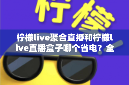 柠檬live聚合直播和柠檬live直播盒子哪个省电?全面功耗对比与省电选购指南 柠檬live聚合直播和柠檬live直播盒子哪个省电?全面功耗对比与省电选购指南