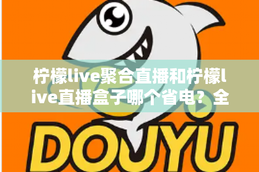 柠檬live聚合直播和柠檬live直播盒子哪个省电？全面功耗对比与省电选购指南