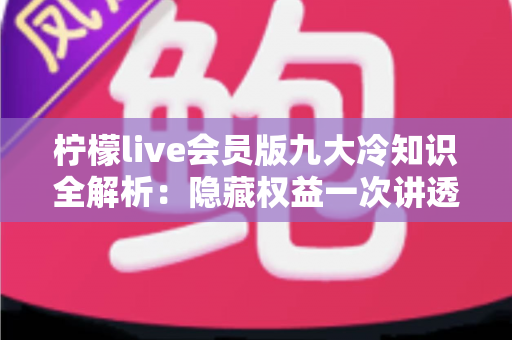 柠檬live会员版九大冷知识全解析：隐藏权益一次讲透，让你花的每一分钱都物超所值