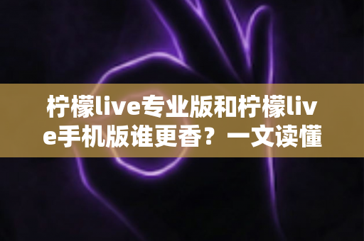 柠檬live专业版和柠檬live手机版谁更香？一文读懂两大版本差异与选购指南