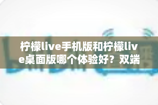 柠檬live手机版和柠檬live桌面版哪个体验好？双端深度对比助你选对版本