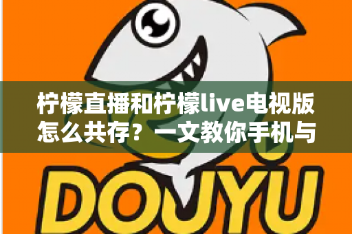 柠檬直播和柠檬live电视版怎么共存？一文教你手机与电视双端畅快使用全攻略