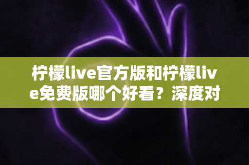 柠檬live官方版和柠檬live免费版哪个好看？深度对比分析帮你选出最适合的版本