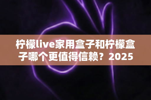 柠檬live家用盒子和柠檬盒子哪个更值得信赖？2025最新深度对比评测助你避坑选购