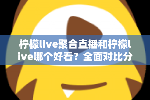 柠檬live聚合直播和柠檬live哪个好看？全面对比分析帮你选出最适合的观影体验
