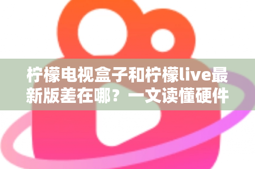柠檬电视盒子和柠檬live最新版差在哪?一文读懂硬件与软件的本质区别,帮你选出最适合的客厅观影方案 柠檬电视盒子和柠檬live最新版差在哪?一文读懂硬件与软件的本质区别,帮你选出最适合的客厅观影方案