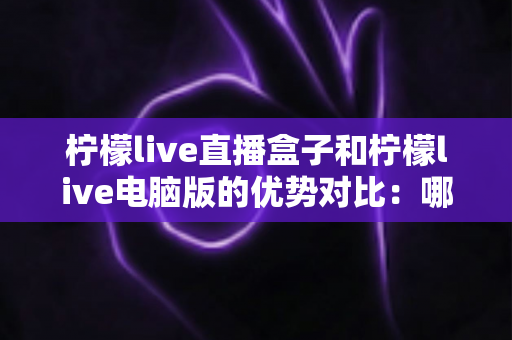 柠檬live直播盒子和柠檬live电脑版的优势对比:哪个更适合你? 柠檬live直播盒子和柠檬live电脑版的优势对比:哪个更适合你?