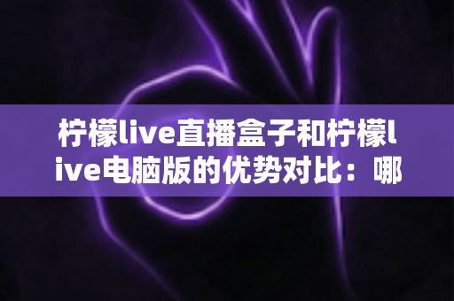 柠檬live直播盒子和柠檬live电脑版的优势对比:哪个更适合你? 柠檬live直播盒子和柠檬live电脑版的优势对比:哪个更适合你?