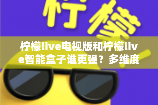 柠檬live电视版和柠檬live智能盒子谁更强？多维度深度对比解析，帮你轻松选出最适合的大屏观影方案