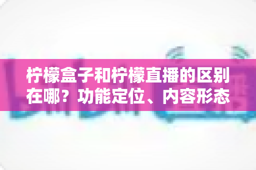 柠檬盒子和柠檬直播的区别在哪？功能定位、内容形态与使用场景全面对比解析