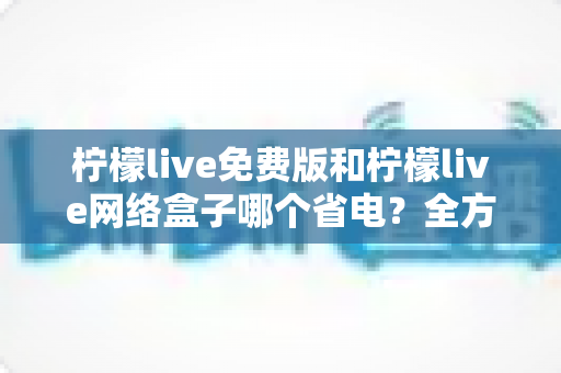 柠檬live免费版和柠檬live网络盒子哪个省电？全方位耗电对比与省电实用指南