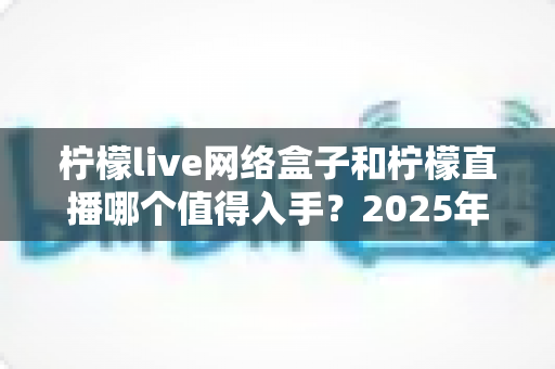 柠檬live网络盒子和柠檬直播哪个值得入手？2025年最全对比选购指南一次讲透