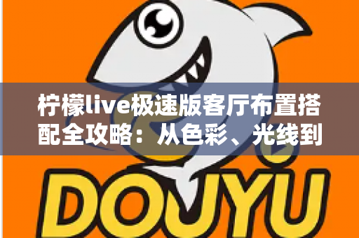 柠檬live极速版客厅布置搭配全攻略：从色彩、光线到风格细节，打造高颜值又上镜的理想客厅