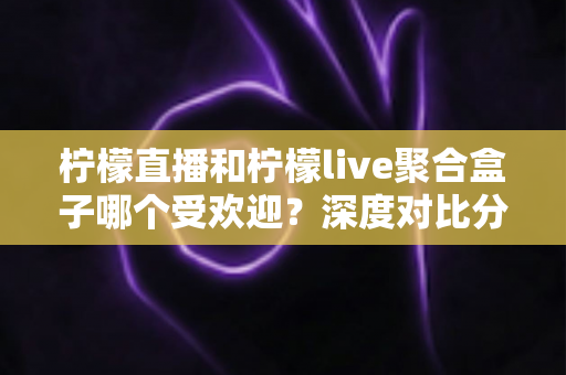 柠檬直播和柠檬live聚合盒子哪个受欢迎?深度对比分析与选择指南全解析 柠檬直播和柠檬live聚合盒子哪个受欢迎?深度对比分析与选择指南全解析