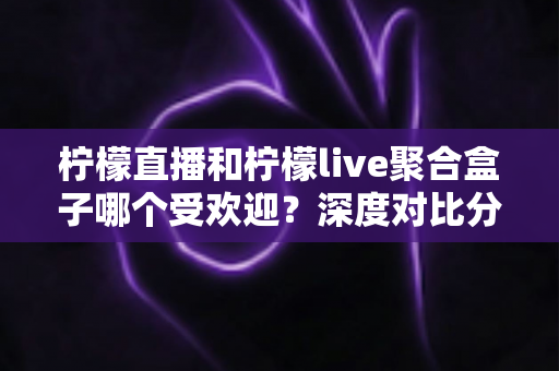柠檬直播和柠檬live聚合盒子哪个受欢迎？深度对比分析与选择指南全解析
