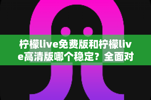 柠檬live免费版和柠檬live高清版哪个稳定？全面对比分析与选购指南