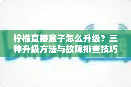 柠檬直播盒子怎么升级？三种升级方法与故障排查技巧一文讲透