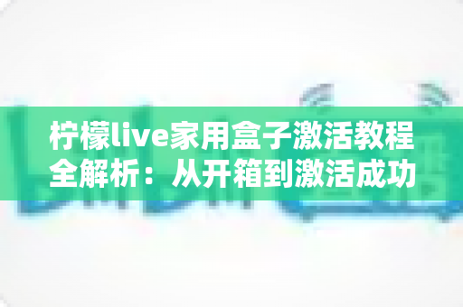 柠檬live家用盒子激活教程全解析：从开箱到激活成功，新手也能一次搞定的保姆级指南