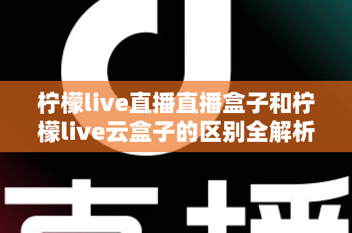 柠檬live直播直播盒子和柠檬live云盒子的区别全解析:选购前必看的深度对比指南 柠檬live直播直播盒子和柠檬live云盒子的区别全解析:选购前必看的深度对比指南