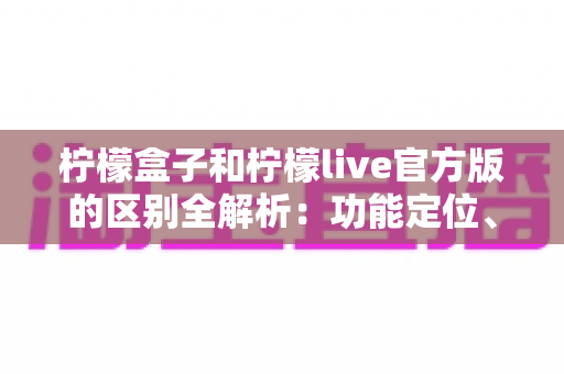 柠檬盒子和柠檬live官方版的区别全解析：功能定位、使用体验与选择建议一文读懂