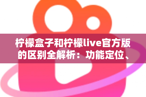 柠檬盒子和柠檬live官方版的区别全解析：功能定位、使用体验与选择建议一文读懂