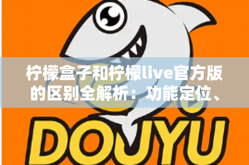柠檬盒子和柠檬live官方版的区别全解析：功能定位、使用体验与选择建议一文读懂