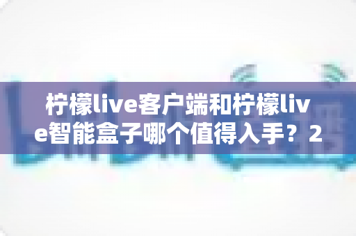 柠檬live客户端和柠檬live智能盒子哪个值得入手？2025最新选购指南帮你一次搞懂