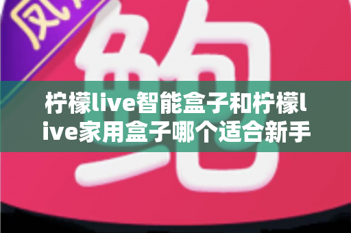 柠檬live智能盒子和柠檬live家用盒子哪个适合新手?新手必看的选购对比与上手全攻略 柠檬live智能盒子和柠檬live家用盒子哪个适合新手?新手必看的选购对比与上手全攻略