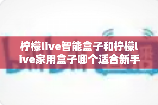 柠檬live智能盒子和柠檬live家用盒子哪个适合新手？新手必看的选购对比与上手全攻略
