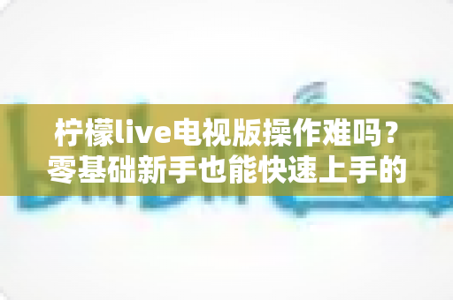 柠檬live电视版操作难吗?零基础新手也能快速上手的完整操作指南 柠檬live电视版操作难吗?零基础新手也能快速上手的完整操作指南