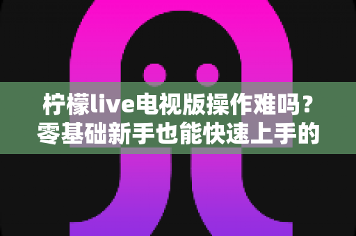 柠檬live电视版操作难吗?零基础新手也能快速上手的完整操作指南 柠檬live电视版操作难吗?零基础新手也能快速上手的完整操作指南