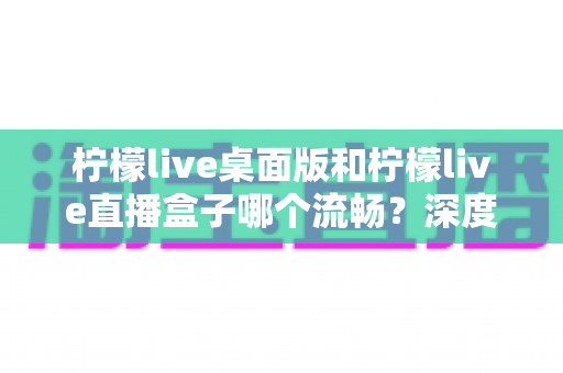 柠檬live桌面版和柠檬live直播盒子哪个流畅?深度实测对比帮你选出最佳方案 柠檬live桌面版和柠檬live直播盒子哪个流畅?深度实测对比帮你选出最佳方案