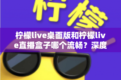 柠檬live桌面版和柠檬live直播盒子哪个流畅?深度实测对比帮你选出最佳方案 柠檬live桌面版和柠檬live直播盒子哪个流畅?深度实测对比帮你选出最佳方案