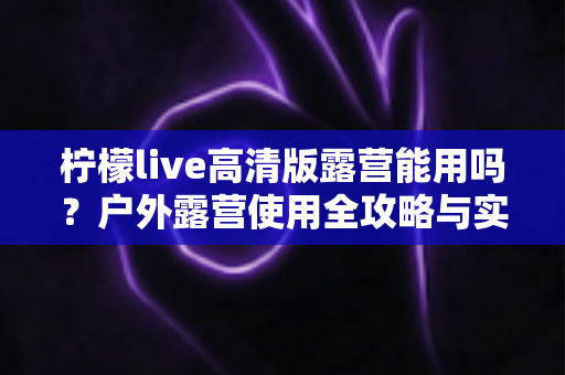柠檬live高清版露营能用吗？户外露营使用全攻略与实用指南