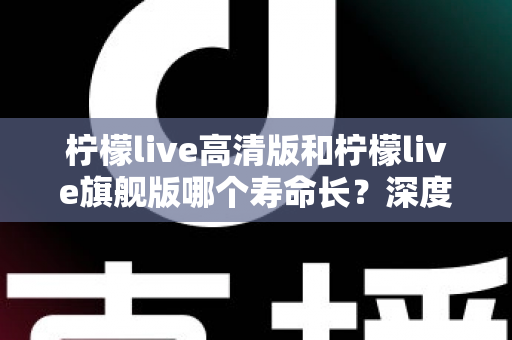 柠檬live高清版和柠檬live旗舰版哪个寿命长?深度解析两款设备的耐用性差异与选购指南 柠檬live高清版和柠檬live旗舰版哪个寿命长?深度解析两款设备的耐用性差异与选购指南