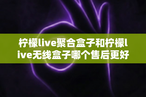 柠檬live聚合盒子和柠檬live无线盒子哪个售后更好？2025年最全售后服务深度对比指南