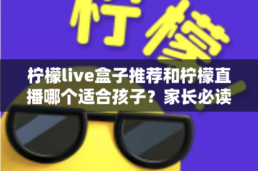 柠檬live盒子推荐和柠檬直播哪个适合孩子?家长必读的选择指南与安全使用建议 柠檬live盒子推荐和柠檬直播哪个适合孩子?家长必读的选择指南与安全使用建议