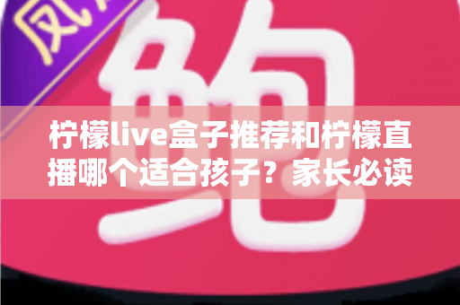 柠檬live盒子推荐和柠檬直播哪个适合孩子？家长必读的选择指南与安全使用建议