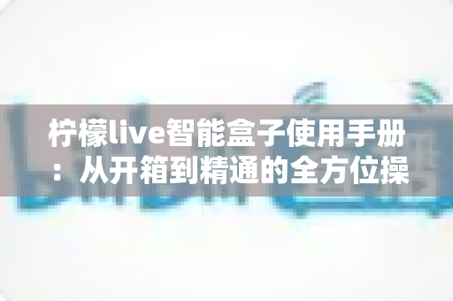 柠檬live智能盒子使用手册:从开箱到精通的全方位操作指南 柠檬live智能盒子使用手册:从开箱到精通的全方位操作指南